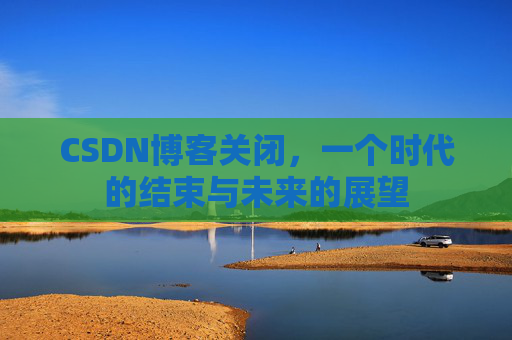 CSDN博客关闭，一个时代的结束与未来的展望